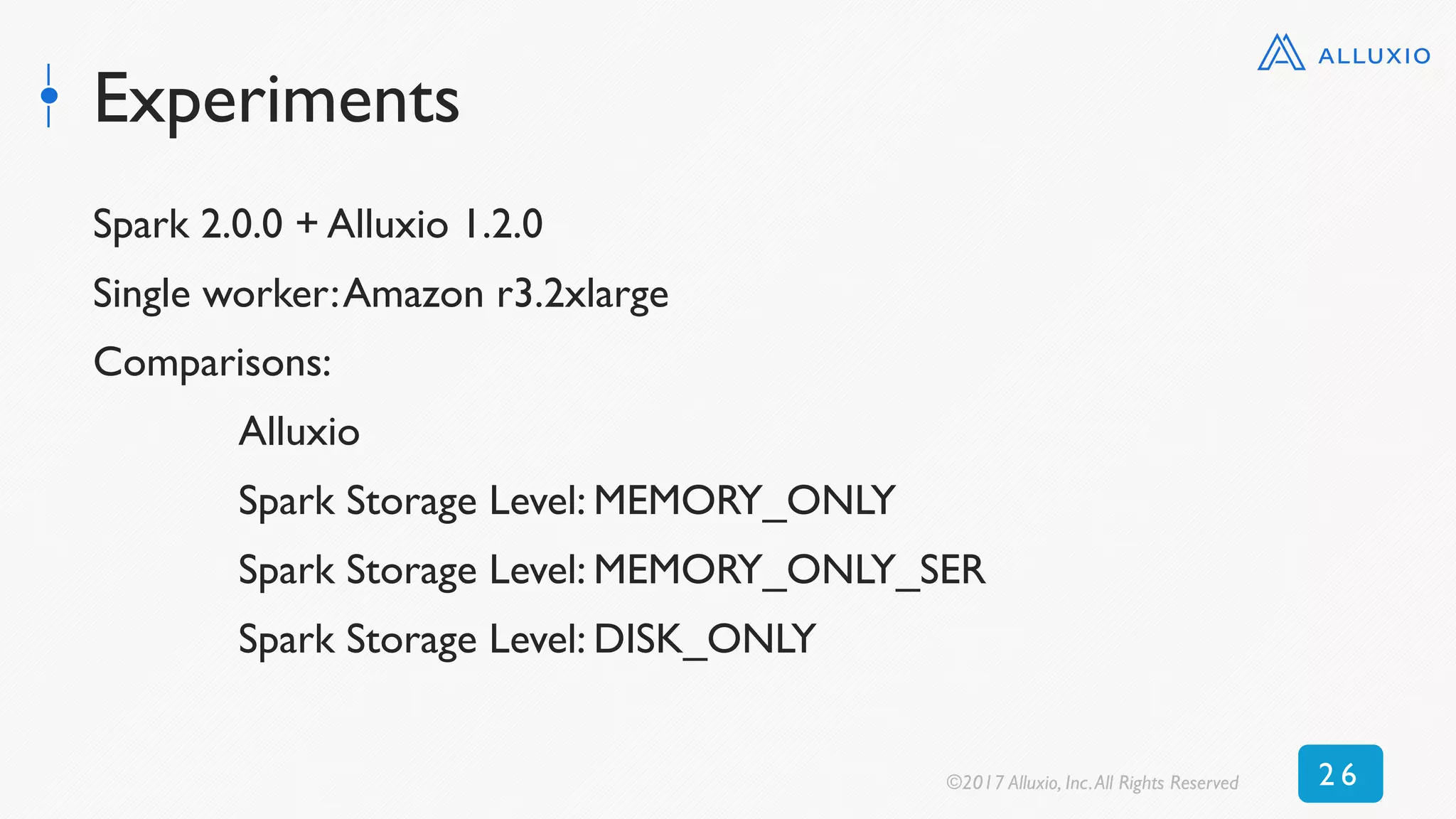 Experiments
Spark 2.0.0 + Alluxio 1.2.0
Single worker:Amazon r3.2xlarge
Comparisons:
Alluxio
Spark Storage Level: MEMORY_ONLY
Spark Storage Level: MEMORY_ONLY_SER
Spark Storage Level: DISK_ONLY
©2017 Alluxio, Inc.All Rights Reserved 2 6
 