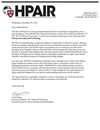   	
  
Wednesday, December 28, 2016
Dear Ashish Mishra,
The Harvard Project for Asian and International Relations would like to congratulate you on
your acceptance to the HPAIR 2017 Harvard Conference, which will be held from February 17th
-
20th
, 2017 at Harvard University. You have been selected to participate in the following track:
Entrepreneurship and Technology.
HPAIR is an internationally-recognized student-run organization at Harvard College, offering a
forum of exchange to facilitate discussion of the most important economic, political, and social
issues relevant to the Asia-Pacific region. Past speakers at our conferences include former
President of the Republic of Korea and Nobel Peace Prize Laureate Kim Dae-Jung, Governor
General of Australia Peter Hollingworth, Secretary General of the United Nations Ban Ki-moon,
President of Singapore S.R. Nathan, former United States Ambassador to Japan John Thomas
Schieffer, and former President of Goldman Sachs Philip Murphy.
Over the years, HPAIR’s international conferences have emerged as one of Harvard College’s
largest student-run annual events in the Asia-Pacific region, welcoming a wide variety of
distinguished speakers and future leaders. HPAIR believes that finding common ground in
Asian-Pacific issues is a dynamic and innovative process, which integrates ideas and actions
from across Asia, and indeed, the whole world. It is only through the active participation of
highly qualified delegates like you that this understanding and process can be realized.
The selection process was highly competitive, and we congratulate you on being selected to
attend this conference. We look forward to welcoming you at Harvard.
Yours sincerely,
Larry Zhang
Executive Director, 2017 Harvard Conference
Harvard Project for Asian and International Relations
 