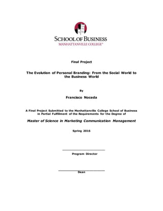 Final Project
The Evolution of Personal Branding: From the Social World to
the Business World
By
Francisco Noceda
A Final Project Submitted to the Manhattanville College School of Business
in Partial Fulfillment of the Requirements for the Degree of
Master of Science in Marketing Communication Management
Spring 2016
_______________________
Program Director
_________________________
Dean
 