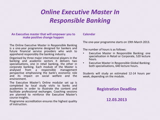 Online Executive Master In
                          Responsible Banking
 An Executive master that will empower you to           Calendar
        make positive change happen
                                                        The one-year programme starts on 19th March 2013.
The Online Executive Master in Responsible Banking
is a one-year programme designed for bankers and        The number of hours is as follows:
future financial service providers who wish to
apprehend responsibly the banking industry.             •   Executive Master in Responsible Banking: one
                                                            specialisation in Retail or Corporate, 520 lecture
Organised by three major international players in the       hours.
banking and academic sectors it delivers two
specialisations, one in retail banking, the other in    •   Executive Master in Responsible Global Banking:
corporate banking. Each module of the Master is             both specialisations, 640 lecture hours.
analysed from a responsible management
perspective emphasising the bank's economic role        Students will study an estimated 12-14 hours per
and its impact on social welfare and the                week, depending on the module.
environment.
The Executive Master’s Online modular set up is
completed by local study visits to banks and
academies in order to illustrate the content and
facilitate professional exchanges. Coaching sessions
                                                                   Registration Deadline
are planned to reinforce the Executive Master‘s
course insights.
Programme accreditation ensures the highest quality                       12.03.2013
of instruction.
 