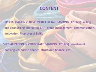 CONTENT

 SPECIALIZATION in RESPONSIBLE RETAIL BANKING (120 hrs): selling
 and counselling, marketing (7P), brand management, communication,
 innovation, financing of SMEs


SPECIALIZATION IN CORPORATE BANKING (120 hrs): investment
 banking, corporate finance, structured finance, etc.
 