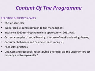 Content Of The Programme
READINGS & BUSINESS CASES
• The Ice save case,
• Wells Fargo’s sound approach to risk management
• Insurance 2020 turning change into opportunity : 2011 PwC;
• Current examples of social banking: the case of retail and savings banks;
• Consumer behaviour and customer needs analysis;
• Poor sales practices;
• Dot. Com and Facebook: recent public offerings: did the underwriters act
  properly and transparently ?
 
