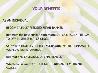 YOUR BENEFITS

AS AN INDIVIDUAL

 BECOME A FULLY FLEDGED RETAIL BANKER

 Integrate the Responsible dimension (SRI, CSR, ESG) N THE DAY
  TO DAY BUSINESS (SRI,CSR,ESG,…)

 Study with HIGH LEVEL PROFESSORS AND INSTITUTIONS WITH
  WORLDWIDE REPUTATION

 International EXCHANGE OF EXPERIENCES

 Which are in line with SOCIETAL TRENDS AND EMERGING
  VALUES
 