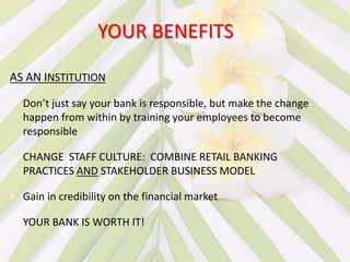 YOUR BENEFITS

AS AN INSTITUTION

 Don’t just say your bank is responsible, but make the change
  happen from within by training your employees to become
  responsible

 CHANGE STAFF CULTURE: COMBINE RETAIL BANKING
  PRACTICES AND STAKEHOLDER BUSINESS MODEL

 Gain in credibility on the financial market

 YOUR BANK IS WORTH IT!
 