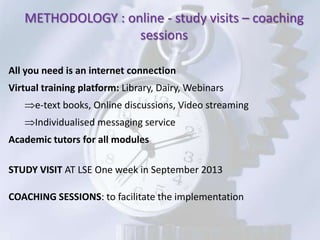 METHODOLOGY : online - study visits – coaching
                   sessions

All you need is an internet connection
Virtual training platform: Library, Dairy, Webinars
      e-text books, Online discussions, Video streaming
      Individualised messaging service
Academic tutors for all modules

STUDY VISIT AT LSE One week in September 2013

COACHING SESSIONS: to facilitate the implementation
 