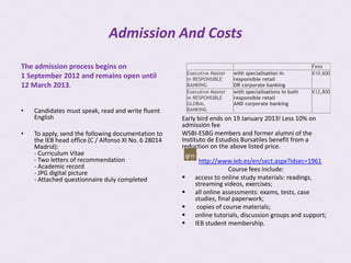 Admission And Costs
The admission process begins on                                                                             Fees
                                                          Executive Master   with specialisation in         €10,600
1 September 2012 and remains open until                   in RESPONSIBLE     responsible retail
12 March 2013.                                            BANKING            OR corporate banking
                                                          Executive Master   with specialisations in both   €12,800
                                                          in RESPONSIBLE     responsible retail
                                                          GLOBAL             AND corporate banking
•   Candidates must speak, read and write fluent          BANKING
    English                                           Early bird ends on 19 January 2013! Less 10% on
                                                      admission fee
•   To apply, send the following documentation to     WSBI-ESBG members and former alumni of the
    the IEB head office (C / Alfonso XI No. 6 28014   Instituto de Estudios Bursatiles benefit from a
    Madrid):                                          reduction on the above listed price.
    - Curriculum Vitae
    - Two letters of recommendation                            http://www.ieb.es/en/sect.aspx?idsec=1961
    - Academic record                                                     Course fees include:
    - JPG digital picture
    - Attached questionnaire duly completed                 access to online study materials: readings,
                                                             streaming videos, exercises;
                                                            all online assessments: exams, tests, case
                                                             studies, final paperwork;
                                                             copies of course materials;
                                                            online tutorials, discussion groups and support;
                                                            IEB student membership.
 