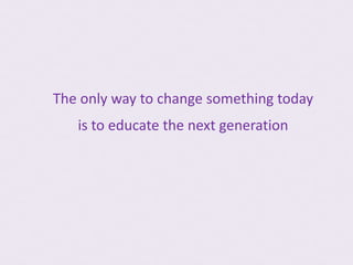 The only way to change something today
   is to educate the next generation
 