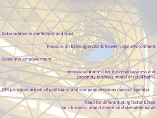 Deterioration in confidence and trust

                       Pressure on banking sector & heavier legal environment

Consumer empowerment

                                 Increase of interest for the retail business and
                                      proximity business model of retail banks

CSR principles are on all politicians’ and company decisions makers’ agendas

                                         Need for differentiating factor based
                              on a business model driven by stakeholder value
 