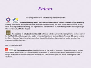 Partners

                           The programme was created in parthership with:

                     The World Savings Banks Institute and the European Savings Banks Group (WSBI-ESBG)
banking associations that represent more than one hundred savings and retail banks in 89 countries. As the
voice of savings and retail banking, the organisations are committed to promote responsible banking through
this new Executive Master Degree.

          The Instituto de Estudios Bursatiles (IEB) affiliated with the Universidad Complutense and sponsored
by the Madrid Stock Exchange is the leader in financial training in Spain and Latin America. IEB counts among
its clients the main Spanish and Latin American financial institutions: banks, savings banks, pension fund
managers, stockbrokers, etc.

And in association with:

            LSE Executive Education, the global leader in the study of economics, law and European studies.
LSE students and teachers include 16 Nobel prize winners, 34 past or present world leaders have studied or
taught at LSE and an influential network of over 100,000 LSE alumni spans the world, covering over 190
countries.
 