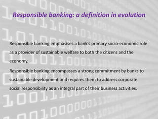 Responsible banking: a definition in evolution


Responsible banking emphasises a bank’s primary socio-economic role
as a provider of sustainable welfare to both the citizens and the
economy.

Responsible banking encompasses a strong commitment by banks to
sustainable development and requires them to address corporate
social responsibility as an integral part of their business activities.
 