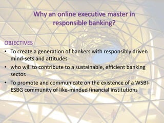 Why an online executive master in
                responsible banking?

OBJECTIVES
• To create a generation of bankers with responsibly driven
  mind-sets and attitudes
• who will to contribute to a sustainable, efficient banking
  sector.
• To promote and communicate on the existence of a WSBI-
  ESBG community of like-minded financial institutions
 