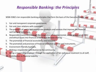 Responsible Banking: the Principles

WSBI-ESBG’s ten responsible banking principles that form the basis of the Executive Master are:

1. Fair and transparent corporate governance,
2. Fair and clear relations with customers,
3. The provision of useful and appropriate products and services that improve the financial
    well being of customers,
4. Responsible investment through the integration of environmental, social, governance (ESG)
    and ethical issues into financial analysis and decision-making,
5. The promotion of financial accessibility and inclusion,
6. The promotion and provision of financial education policies and instruments,
7. Environment-friendly business,
8. Making a responsible contribution to the community,
9. Being a responsible employer through the application of fair and equal treatment to all staff,
10. Contribution to financial stability.
 