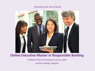 Rethinking the role of banks




Online Executive Master in Responsible Banking
          A Master that will empower you to make
                 positive change happen!
 