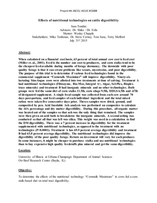 Project #IL 44/15; IACUC #15008
Effects of nutritional technologies on cattle digestibility
Sara Tondini
Advisors: Dr. Shike / Dr. Felix
Mentor: Wesley Chapple
Stakeholders: Mike Tenhouse, Dr. Steve Cerney, Tom Saxe, Terry Mefford
July 31st 2015
Abstract:
When calculated on a financial cost basis, 63 percent of total annual cow cost is feed cost
(Miller et. al., 2001). Feed is the number one cost to producers, and corn stalks tend to be
the cheapest feedavailable during months of forage dormancy. The downside with poor
quality forage is that it can create problems like scours, mycotoxins, and poor digestibility.
The purpose of this trial is to determine if various feed technologies found in the
commercial supplement “Cornstalk Maximizer” will improve digestibility. Ninety-six
lactating Sim-Angus cows were allotted into two treatments at time of calving. Treatment A
had nutritional technologies (Fibrozyme, Bio-Mos, Integral A+, Algae, Sel-Plex, Bioplex
trace minerals) and treatment B had inorganic minerals and no other technologies. Both
groups were fed the same diet of corn stalks 11.5lb, corn silage 9.5lb, DDGS 6.5lb and .67lb
of designated supplement. A single fecal sample was collected from each cow around 70
days post-partum, and feed samples of each individual ingredient and the total mixed
ration were taken five consecutive days prior. Theses samples were dried, ground, and
composited by pen. Acid Insoluble Ash analysis was performed on composites to calculate
the AIA percentage and dry matter digestibility. During this procedure, all organic matter
was heated out of the samples so that ash was the only thing that remained. The samples
were then given an acid bath to breakdown the inorganic minerals. A second ashing was
conducted so that all that was left was silica. This weight was used in a calculation to find
the DM digestibility. There was a 7 percent increase in digestibility for the treatment
supplemented with nutritional technologies, as opposed to the treatment with no
technologies (P<0.0001). Treatment A has 69.9 percent average digestibility and treatment
B had 63.0 percent average digestibility. The nutritional technologies did improve the
digestibility of the poor quality forage. Return on investment will vary for each producer.
In some instances, it might be cheaper to purchase stalks and use nutritional technologies
than to buy expensive high quality feedstuffs plus mineral and get the same digestibility.
Location:
University of Illinois at Urbana-Champaign Department of Animal Sciences
Orr Beef Research Center (Baylis, IL)
Objective:
To determine the effects of the nutritional technology “Cornstalk Maximizer” in cows fed a corn
stalk-based diet on total tract digestibility.
 