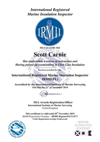 International Registered
Marine Insulation Inspector
this is to certify that
Scott Carnie
Has undertaken a course of instruction and
Having passed an examination in Flow Line Insulation
has been awarded the title:
International Registered Marine Insulation Inspector
IRMII(FL)
Accredited by the International Institute of Marine Surveying
This Day the 21st
of November 2014
MSA Awards Registration Officer
International Institute of Marine Surveying
United Kingdom
This certificate is valid until 20th
November 2019
IRMII Registration Number: - IRMII Register014/11/075
Verify Registration on http://irmii.co.uk/
 