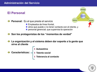 El Personal
Administración del Servicio
Empleados de línea frontal,
otros que puede o no tener contacto con el cliente, y
personal gerencial, que supervisa la operación
 Personal: Es el que presta el servicio
 Son los protagonistas de los “momentos de verdad”
 La organización y el sistema deben dar soporte a la gente que
sirve al cliente
 Características:
 Autoestima
 Talento social
 Tolerancia al contacto
 