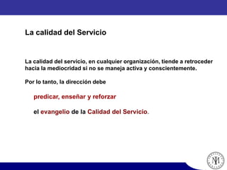 La calidad del servicio, en cualquier organización, tiende a retroceder
hacia la mediocridad si no se maneja activa y conscientemente.
Por lo tanto, la dirección debe
predicar, enseñar y reforzar
el evangelio de la Calidad del Servicio.
La calidad del Servicio
 
