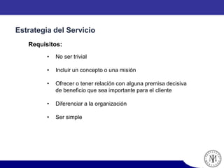 • No ser trivial
• Incluir un concepto o una misión
• Ofrecer o tener relación con alguna premisa decisiva
de beneficio que sea importante para el cliente
• Diferenciar a la organización
• Ser simple
Estrategia del Servicio
Requisitos:
 
