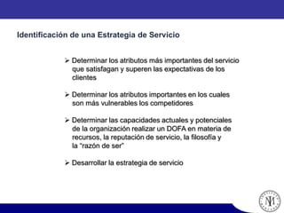  Determinar los atributos más importantes del servicio
que satisfagan y superen las expectativas de los
clientes
 Determinar los atributos importantes en los cuales
son más vulnerables los competidores
 Determinar las capacidades actuales y potenciales
de la organización realizar un DOFA en materia de
recursos, la reputación de servicio, la filosofía y
la “razón de ser”
 Desarrollar la estrategia de servicio
Identificación de una Estrategia de Servicio
 
