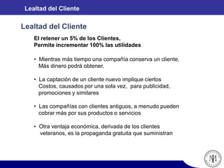 El retener un 5% de los Clientes,
Permite incrementar 100% las utilidades
• Mientras más tiempo una compañía conserva un cliente,
Más dinero podrá obtener.
• La captación de un cliente nuevo implique ciertos
Costos, causados por una sola vez, para publicidad,
promociones y similares
• Las compañías con clientes antiguos, a menudo pueden
cobrar más por sus productos o servicios
• Otra ventaja económica, derivada de los clientes
veteranos, es la propaganda gratuita que suministran
Lealtad del Cliente
Lealtad del Cliente
 