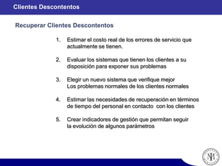1. Estimar el costo real de los errores de servicio que
actualmente se tienen.
2. Evaluar los sistemas que tienen los clientes a su
disposición para exponer sus problemas
3. Elegir un nuevo sistema que verifique mejor
Los problemas normales de los clientes normales
4. Estimar las necesidades de recuperación en términos
de tiempo del personal en contacto con los clientes
5. Crear indicadores de gestión que permitan seguir
la evolución de algunos parámetros
Recuperar Clientes Descontentos
Clientes Descontentos
 