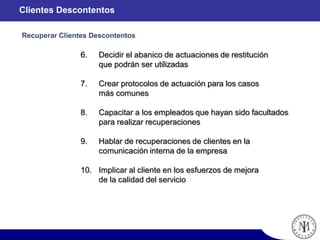 6. Decidir el abanico de actuaciones de restitución
que podrán ser utilizadas
7. Crear protocolos de actuación para los casos
más comunes
8. Capacitar a los empleados que hayan sido facultados
para realizar recuperaciones
9. Hablar de recuperaciones de clientes en la
comunicación interna de la empresa
10. Implicar al cliente en los esfuerzos de mejora
de la calidad del servicio
Clientes Descontentos
Recuperar Clientes Descontentos
 
