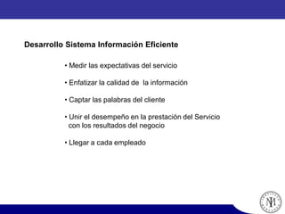 • Medir las expectativas del servicio
• Enfatizar la calidad de la información
• Captar las palabras del cliente
• Unir el desempeño en la prestación del Servicio
con los resultados del negocio
• Llegar a cada empleado
Desarrollo Sistema Información Eficiente
 
