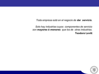 Toda empresa está en el negocio de dar servicio.
Solo hay industrias cuyos componentes de servicio
son mayores ó menores que los de otras industrias.
Teodoro Levitt
 