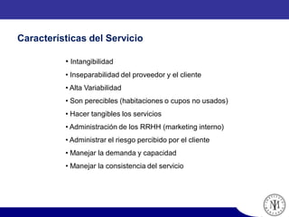 • Intangibilidad
• Inseparabilidad del proveedor y el cliente
• Alta Variabilidad
• Son perecibles (habitaciones o cupos no usados)
• Hacer tangibles los servicios
• Administración de los RRHH (marketing interno)
• Administrar el riesgo percibido por el cliente
• Manejar la demanda y capacidad
• Manejar la consistencia del servicio
Características del Servicio
 