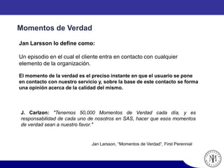 Momentos de Verdad
Jan Larsson lo define como:
Un episodio en el cual el cliente entra en contacto con cualquier
elemento de la organización.
El momento de la verdad es el preciso instante en que el usuario se pone
en contacto con nuestro servicio y, sobre la base de este contacto se forma
una opinión acerca de la calidad del mismo.
Jan Larsson, “Momentos de Verdad”, First Perennial
J. Carlzon: "Tenemos 50,000 Momentos de Verdad cada día, y es
responsabilidad de cada uno de nosotros en SAS, hacer que esos momentos
de verdad sean a nuestro favor."
 