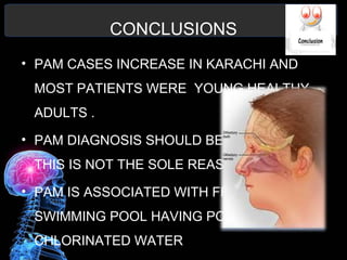 CONCLUSIONS
• PAM CASES INCREASE IN KARACHI AND
MOST PATIENTS WERE YOUNG HEALTHY
ADULTS .
• PAM DIAGNOSIS SHOULD BE IMPROVE BUT
THIS IS NOT THE SOLE REASON
• PAM IS ASSOCIATED WITH FRESH WATER
SWIMMING POOL HAVING POORLY
CHLORINATED WATER
 