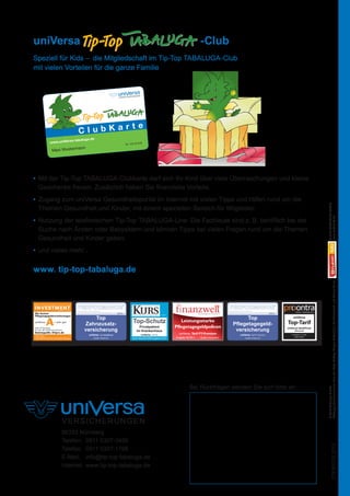 uniVersa	-Club
               Speziell für Kids – die Mitgliedschaft im Tip-Top TABALUGA-Club
               mit vielen Vorteilen für die ganze Familie




                                                                    te
                                                            ClubKar
                                                          -tabaluga.de
                                www.uniVersa                                                             Nr. 123 45 678
                                                            ann
                                  Maxi Musterm




               •	  it der Tip-Top TABALUGA-Clubkarte darf sich Ihr Kind über viele Überraschungen und kleine
                  M
                  Geschenke freuen. Zusätzlich haben Sie finanzielle Vorteile.
               •	  ugang zum uniVersa Gesundheitsportal im Internet mit vielen Tipps und Hilfen rund um die
                  Z




                                                                                                                                                                                                                                                                                                                                          © 2012 STUDIO100 MEDIA
                  Themen Gesundheit und Kinder, mit einem speziellen Bereich für Mitglieder.




                                                                                                                                                                                                                                                                                                                                          www.studio100.de
               •	  utzung der telefonischen Tip-Top TABALUGA-Line: Die Fachleute sind z. B. behilflich bei der
                  N
                  Suche nach Ärzten oder Babysittern und können Tipps bei vielen Fragen rund um die Themen




                                                                                                                                                                                                                                                                                                                                                                                                                                                 Gregor Rottschalk, Rolf Zuckowski und Helme Heine
                  Gesundheit und Kinder geben.




                                                                                                                                                                                                                                                                                                                                                                                                                                                 Tabaluga basiert auf einer Idee von Peter Maffay,
               •	  nd vieles mehr...
                  u




                                                                                                                                                                                                                                                                                                                                                                                                                                                 © 2011 STUDIO100 MEDIA
                                                                                                                                                                                                                                                                                                                                                                                                                                                 © 2011 Tabaluga GmbH
               www. tip-top-tabaluga.de




                                                                                                                                                                                                                                                                                                                                          Tabaluga basiert auf einer Idee von Peter Maffay, Gregor Rottschalk, Rolf Zuckowski und Helme Heine.
                                         AUSGABE 6/2010
                                                                                                                                                                                                                                                                                                             Online 1. Dezember 2011
                                                                                                9/2010                                                                       Das Fachmagazin der Finanzbranche                                                              9/2010
                                                                                                                                                 7.2011

                                                                     Top                                                                                                                                                            Top
                Pﬂegetagegeldversicherungen
                                                                                                                                                                                                                                                                                                         uniVersa
                                    = sehr gut
                                                                Zahnzusatz-                                    Top-Schutz                                     Leistungsstarke
                                                                                                                                                                                                                              Pflegetagegeld-                                                      Top-Tarif
                                                                                                                     Privatpatient                         Pflegetagegeldpolicen
                                                                versicherung                                                                                                                                                   versicherung                                                        uniVersa/ dent|Privat
                Tarif: PT-Premium
                Im Test: 89 Tarifkombinationen
                                                                                                                   im Krankenhaus                                                                                                                                                                          Zahnzusatz

                                                                  uniVersa, Tarif dent|Privat                           uniVersa, Tarif SZ                   uniVersa, Tarif PT-Premium                                                uniVersa, Tarif PT-Premium                                      Im Vergleich: 121 Tarife

                                                                       Quelle: KVpro.de                       Quelle: Zeitschrift KURS Ausgabe Juli 2011   Ausgabe 02/2011      Quelle: Innosystems                                           Quelle: KVpro.de
                                                                                                                                                                                                                                                                                                           Quelle: Softfair




                                                                                                                                                                                                             PERFORMANCE 9.2010 - Top Pflegetagegeldversicherung - Tarif PT Premium.indd14:07:26
                                                                                                                                                                                                                                                                             02.12.2010  1




                                                                                                                                                                     Bei Rückfragen wenden Sie sich bitte an:
                                                                                                                                                                                                                                                                                                                                          © 2012 Tabaluga GmbH




                                             90333 Nürnberg
                                             Telefon:	 0911 5307-3456
                                                                                                                                                                                                                                                                                                                                                                 076-600 02.2012




                                             Telefax:	 0911 5307-1799
                                             E-Mail:	 info@tip-top-tabaluga.de
                                             Internet:	 www.tip-top-tabaluga.de




076-600_universa_tabaluga_02.2012.indd 12                                                                                                                                                                                                                                                                                         30.01.2012 09:52:19
 