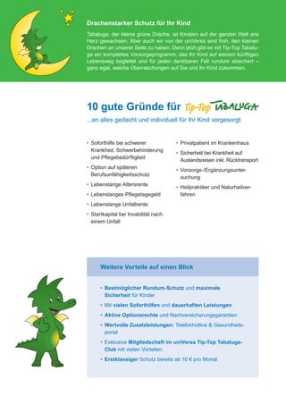Drachenstarker Schutz für Ihr Kind
                                           Tabaluga, der kleine grüne Drache, ist Kindern auf der ganzen Welt ans
                                           Herz gewachsen. Aber auch wir von der uniVersa sind froh, den kleinen
                                           Drachen an unserer Seite zu haben. Denn jetzt gibt es mit Tip-Top Tabalu-
                                           ga ein komplettes Vorsorgeprogramm, das Ihr Kind auf seinem künftigen
                                           Lebensweg begleitet und für jeden denkbaren Fall rundum absichert –
                                           ganz egal, welche Überraschungen auf Sie und Ihr Kind zukommen.




                                           10 gute Gründe für
                                           ...an alles gedacht und individuell für Ihr Kind vorgesorgt


                                           •	  oforthilfe bei schwerer
                                              S                                    •	 Privatpatient im Krankenhaus
                                              Krankheit, Schwerbehinderung
                                                                                   •	  icherheit bei Krankheit auf
                                                                                      S
                                              und Pflegebedürftigkeit
                                                                                      Auslandsreisen inkl. Rücktransport
                                           •	  ption auf späteren
                                              O
                                                                                   •	  orsorge-/Ergänzungsunter­
                                                                                      V
                                              Berufsunfähigkeitsschutz
                                                                                      suchung
                                           •	  ebenslange Altersrente
                                              L
                                                                                   •	  eilpraktiker und Naturheilver-
                                                                                      H
                                           •	  ebenslanges Pflegetagegeld
                                              L                                       fahren
                                           •	  ebenslange Unfallrente
                                              L
                                           •	  tartkapital bei Invalidität nach
                                              S
                                              einem Unfall




                                                 Weitere Vorteile auf einen Blick


                                                 •	  estmöglicher Rundum-Schutz und maximale
                                                    B
                                                    Sicherheit für Kinder
                                                 •	  it vielen Soforthilfen und dauerhaften Leistungen
                                                    M
                                                 •	 Aktive Optionsrechte und Nachversicherungsgarantien
                                                 •	  ertvolle Zusatzleistungen: Telefonhotline  Gesundheits-
                                                    W
                                                    portal
                                                 •	  xklusive Mitgliedschaft im uniVersa Tip-Top Tabaluga-
                                                    E
                                                    Club mit vielen Vorteilen
                                                 •	 Erstklassiger Schutz bereits ab 10 € pro Monat




076-600_universa_tabaluga_02.2012.indd 2                                                                                 30.01.2012 09:52:09
 