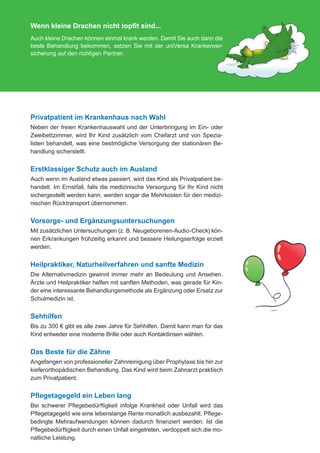 Wenn kleine Drachen nicht topfit sind...
               Auch kleine Drachen können einmal krank werden. Damit Sie auch dann die
               beste Behandlung bekommen, setzen Sie mit der uniVersa Krankenver-
               sicherung auf den richtigen Partner.




               Privatpatient im Krankenhaus nach Wahl
               Neben der freien Krankenhauswahl und der Unterbringung im Ein- oder
               Zweibettzimmer, wird Ihr Kind zusätzlich vom Chefarzt und von Spezia-
               listen behandelt, was eine bestmögliche Versorgung der stationären Be-
               handlung sicherstellt.


               Erstklassiger Schutz auch im Ausland
               Auch wenn im Ausland etwas passiert, wird das Kind als Privatpatient be-
               handelt. Im Ernstfall, falls die medizinische Versorgung für Ihr Kind nicht
               sichergestellt werden kann, werden sogar die Mehrkosten für den medizi-
               nischen Rücktransport übernommen.


               Vorsorge- und Ergänzungsuntersuchungen
               Mit zusätzlichen Untersuchungen (z. B. Neugeborenen-Audio-Check) kön-
               nen Erkrankungen frühzeitig erkannt und bessere Heilungserfolge erzielt
               werden.


               Heilpraktiker, Naturheilverfahren und sanfte Medizin
               Die Alternativmedizin gewinnt immer mehr an Bedeutung und Ansehen.
               Ärzte und Heilpraktiker helfen mit sanften Methoden, was gerade für Kin-
               der eine interessante Behandlungsmethode als Ergänzung oder Ersatz zur
               Schulmedizin ist.


               Sehhilfen
               Bis zu 300 € gibt es alle zwei Jahre für Sehhilfen. Damit kann man für das
               Kind entweder eine moderne Brille oder auch Kontaktlinsen wählen.


               Das Beste für die Zähne
               Angefangen von professioneller Zahnreinigung über Prophylaxe bis hin zur
               kieferorthopädischen Behandlung. Das Kind wird beim Zahnarzt praktisch
               zum Privatpatient.


               Pflegetagegeld ein Leben lang
               Bei schwerer Pflegebedürftigkeit infolge Krankheit oder Unfall wird das
               Pflegetagegeld wie eine lebenslange Rente monatlich ausbezahlt. Pflege-
               bedingte Mehraufwendungen können dadurch finanziert werden. Ist die
               Pflegebedürftigkeit durch einen Unfall eingetreten, verdoppelt sich die mo-
               natliche Leistung.


076-600_universa_tabaluga_02.2012.indd 3                                                     30.01.2012 09:52:10
 