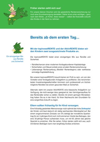 Früher starten zahlt sich aus!
                                           Für unsere kleinen Drachen wird die gesetzliche Rentenversicherung nur
                                           noch eine Grundversorgung darstellen. Daher ist es umso wichtiger – ganz
                                           nach dem Motto: „Je früher, desto besser“ – selbst die finanzielle Zukunft
                                           des Kindes in die Hand zu nehmen.




                                           Bereits ab dem ersten Tag...

                                           Mit der topinvestRENTE und der AktivRENTE bieten wir
                                           den Kindern zwei ausgezeichnete Produkte an.

         Ein einzigartiger Mix             Die topinvestRENTE bietet einen einzigartigen Mix aus Rendite und
                  aus Rendite              Sicherheit.
               und Sicherheit
                                           •	  enditechancen einer modernen fondsgebundenen Kapitalanlage
                                              R
                                           •	  icherheiten und Steuervorteile einer privaten Rentenversicherung
                                              S
                                           •	  ebenslange Rentenzahlung (flexibler Rentenbeginn) oder wahlweise
                                              L
                                              einmalige Kapitalabfindung

                                           Bei unserer topinvestRENTE braucht keiner ein Profi zu sein, um von den
                                           Vorteilen einer fondsgebunden Anlageform zu profitieren. Die renommier-
                                           testen Investmentgesellschaften kümmern sich professionell um höchst-
                                           mögliche Renditen bei einem gesunden Maß an Sicherheit.

                                           Alternativ steht mit unserer AktivRENTE eine klassische Anlageform zur
                                           Verfügung, die nicht weniger dazu geeignet ist, den Vermögensaufbau für
                                           das Rentenalter sicher zu stellen. Bereits mit einem geringen Monatsbei-
                                           trag haben Sie es in der Hand, für Ihren Nachwuchs den Grundstein für
                                           eine sorgenfreie Zukunft zu legen.


                                           Eltern sollten frühzeitig für Ihr Kind vorsorgen.
                                           Eine frühzeitig gestartete Altersvorsorge nutzt optimal das hohe Zeitkapital
                                           der Kinder und baut dadurch ein stetig wachsendes Alterskapital auf. Bei
                                           einem angenommenen Zinssatz von 5% beträgt der monatliche Sparbei-
                                           trag für ein 3-jähriges Kind noch nicht einmal ein Viertel des Betrages, den
                                           eine 30-jährige Person aufwenden muss, um mit 65 Jahren das gleiche
                                           Sparziel zu erreichen. Wie Sie sehen, früher starten zahlt sich aus; auch
                                           mit kleinen Beiträgen kann man langfristig Großes erreichen.




076-600_universa_tabaluga_02.2012.indd 4                                                                             30.01.2012 09:52:10
 