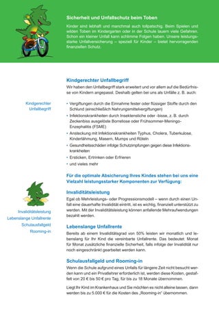 Sicherheit und Unfallschutz beim Toben
                                           Kinder sind lebhaft und manchmal auch tollpatschig. Beim Spielen und
                                           wilden Toben im Kindergarten oder in der Schule lauern viele Gefahren.
                                           Schon ein kleiner Unfall kann schlimme Folgen haben. Unsere leistungs-
                                           starke Unfallversicherung – speziell für Kinder – bietet hervorragenden
                                           finanziellen Schutz.




                                           Kindgerechter Unfallbegriff
                                           Wir haben den Unfallbegriff stark erweitert und vor allem auf die Bedürfnis-
                                           se von Kindern angepasst. Deshalb gelten bei uns als Unfälle z. B. auch:

                   Kindgerechter           •	  ergiftungen durch die Einnahme fester oder flüssiger Stoffe durch den
                                              V
                     Unfallbegriff            Schlund (einschließlich Nahrungsmittelvergiftungen)
                                           •	 nfektionskrankheiten durch Insektenstiche oder -bisse, z. B. durch
                                              I
                                              Zeckenbiss ausgelöste Borreliose oder Frühsommer-Meningo-
                                              Enzephalitis (FSME)
                                           •	  nsteckung mit Infektionskrankheiten Typhus, Cholera, Tuberkulose,
                                              A
                                              Kinderlähmung, Masern, Mumps und Röteln
                                           •	  esundheitsschäden infolge Schutzimpfungen gegen diese Infektions-
                                              G
                                              krankheiten
                                           •	  rsticken, Ertrinken oder Erfrieren
                                              E
                                           •	  nd vieles mehr
                                              u

                                           Für die optimale Absicherung Ihres Kindes stehen bei uns eine
                                           Vielzahl leistungsstarker Komponenten zur Verfügung:

                                           Invaliditätsleistung
                                           Egal ob Mehrleistungs- oder Progressionsmodell – wenn durch einen Un-
                                           fall eine dauerhafte Invalidität eintritt, ist es wichtig, finanziell unterstützt zu
            Invaliditätsleistung           werden. Mit der Invaliditätsleistung können anfallende Mehraufwendungen
                                           bezahlt werden.
   Lebenslange Unfallrente
                Schulausfallgeld
                                           Lebenslange Unfallrente
                       Rooming-in
                                           Bereits ab einem Invaliditätsgrad von 50% leisten wir monatlich und le-
                                           benslang für Ihr Kind die vereinbarte Unfallrente. Das bedeutet: Monat
                                           für Monat zusätzliche finanzielle Sicherheit, falls infolge der Invalidität nur
                                           noch eingeschränkt gearbeitet werden kann.

                                           Schulausfallgeld und Rooming-in
                                           Wenn die Schule aufgrund eines Unfalls für längere Zeit nicht besucht wer-
                                           den kann und ein Privatlehrer erforderlich ist, werden diese Kosten, gestaf-
                                           felt von 20 € bis 50 € pro Tag, für bis zu 18 Monate übernommen.

                                           Liegt Ihr Kind im Krankenhaus und Sie möchten es nicht alleine lassen, dann
                                           werden bis zu 5.000 € für die Kosten des „Rooming-in“ übernommen.




076-600_universa_tabaluga_02.2012.indd 6                                                                                     30.01.2012 09:52:10
 
