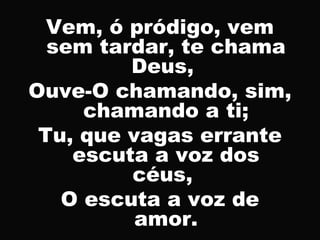 Vem, ó pródigo, vem
sem tardar, te chama
Deus,
Ouve-O chamando, sim,
chamando a ti;
Tu, que vagas errante
escuta a voz dos
céus,
O escuta a voz de
amor.
 