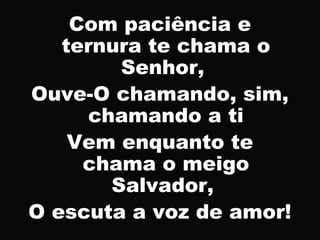 Com paciência e
ternura te chama o
Senhor,
Ouve-O chamando, sim,
chamando a ti
Vem enquanto te
chama o meigo
Salvador,
O escuta a voz de amor!
 