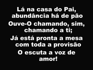 Lá na casa do Pai,
abundância há de pão
Ouve-O chamando, sim,
chamando a ti;
Já está pronta a mesa
com toda a provisão
O escuta a voz de
amor!
 