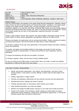 Internal Salesperson Job Description Owner: HR Department Version: 1
Issue Date: September 2016
Please note: All printed orsaved copies ofthis documentare classed as anuncontrolleddocument as theymay not be the latest version. To ensure you are
using the latest version, please refer to the Axis Intranet Library.
Job Description
Job Title: Head of Internal Sales
Division: Axis Retail
Reports To:: Retail - Head of Business Development
Direct Reports: None
Main Interfaces: Axis Employees, Clients, Marketing, Operations, Suppliers, Sales Team
Overall Purpose
Lead the implementation and operation of the overall Retail Business Development Telesales (internal
sales) function for both the existing Clients and Potential New Clients. Contribute to the overall growth
strategy of Axis Retail through insightful ideas, and wide knowledge of both the industry and
opportunity available to us. Lead the ‘cold calling’ of Potential New Clients and act as a bridge between
the Client and External Sales when handing over ‘leads’ to the Head of Business Development. Ensure
that all leads handed over are done so with appropriate supporting information and quality
consideration.
Provide a sales research function when required, and create insightful, well thought through and well
written reports on clients, sectors, geographies and opportunity areas for the Sales function.
Enhance and develop the relationships with our existing client portfolio, thereby increasing the pipeline
of existing client business, that may exist within the wider Group or within subsidiaries.
To introduce a plethora of new logo client opportunities to the business through cold-calling, marketing,
events and networking.
To broaden and deepen the Axis Retail portfolio & meet targets set annually for both new logo
business and growth of existing Clients. To create Account Plans for each prospective Client as
appropriate.
To support Axis Marketing with data from the portfolio of contacts.
To introduce suppliers, events and new ways of driving profitable growth.
To own and utilise the Axis CRM system so that all Client data is up to date, accurate and available.
Be proficient in CRM and be able to train new starters.
Key Tasks / Activities / Responsibilities
 Identify new business opportunities, new markets, new partnerships, new ways to reach
existing markets, or new product or service offerings to better meet the sales targets of the
business
 Develop opportunities in target markets
 Nurturing and developing relationships with key customer accounts and new opportunities
 Attending face-to-face meetings with clients if required
 Providing specialist advice on the products and/or services you’re selling
 Keep standard presentation up to date and relevant
 Maintain and manage the CRM system, ensuring it is up to date and accurate at all times
 Expand on the delivery of the Company’s growth strategy by creating leads and project
opportunities through developing a target list for sales/tendering opportunities, in line with the
business’s growth plan and resource infrastructure
 