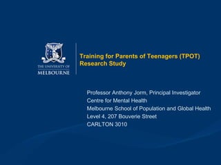Training for Parents of Teenagers (TPOT)
Research Study
Professor Anthony Jorm, Principal Investigator
Centre for Mental Health
Melbourne School of Population and Global Health
Level 4, 207 Bouverie Street
CARLTON 3010
 