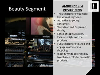 Beauty	
  Segment	
  
	
  
AMBIENCE	
  and	
  
POSITIONING	
  
•  The	
  atmosphere	
  was	
  more	
  
like	
  vibrant	
  nightclub.	
  
•  A;rac<ve	
  to	
  young	
  
consumers.	
  
•  Very	
  clean	
  and	
  Organized	
  
display	
  
•  Sense	
  of	
  sophis<ca<on.	
  
•  Excessive	
  lights	
  on	
  the	
  
products.	
  
•  Fun	
  atmosphere	
  to	
  shop	
  and	
  
engage	
  customers	
  to	
  
shopping.	
  	
  
•  Black	
  &	
  White	
  color	
  display	
  
to	
  enhance	
  colorful	
  cosme<c	
  
products.	
  	
  
	
  
 