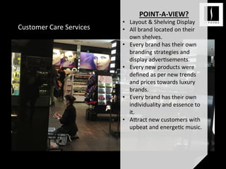 Customer	
  Care	
  Services	
  
POINT-­‐A-­‐VIEW?	
  
•  Layout	
  &	
  Shelving	
  Display	
  
•  All	
  brand	
  located	
  on	
  their	
  
own	
  shelves.	
  
•  Every	
  brand	
  has	
  their	
  own	
  
branding	
  strategies	
  and	
  
display	
  adver<sements.	
  
•  Every	
  new	
  products	
  were	
  
deﬁned	
  as	
  per	
  new	
  trends	
  
and	
  prices	
  towards	
  luxury	
  
brands.	
  
•  Every	
  brand	
  has	
  their	
  own	
  
individuality	
  and	
  essence	
  to	
  
it.	
  	
  
•  A;ract	
  new	
  customers	
  with	
  
upbeat	
  and	
  energe<c	
  music.	
  	
  
	
  
	
  
 