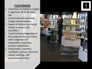 CUSTOMERS	
  
•  Customers	
  at	
  Sephora	
  ranged	
  
in	
  age	
  from	
  19	
  to	
  45	
  years	
  
old	
  
•  Concerned	
  with	
  personal	
  
image	
  and	
  percep<on,	
  	
  
•  Aware	
  of	
  fashion	
  and	
  latest	
  
trends	
  in	
  beauty	
  and	
  
cosme<cs.	
  	
  
•  Loyal	
  and	
  knowledgeable	
  of	
  
the	
  products	
  they	
  purchase	
  
with	
  a	
  high	
  level	
  of	
  
expecta<on	
  regarding	
  
product	
  sa<sfac<on.	
  
•  Enthusias<c,	
  asser<ve,	
  
conﬁdent,	
  sensual,	
  feminine,	
  
reliant,	
  exci<ng,	
  self-­‐
proclaimed	
  hustlers.	
  
 
