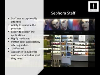 Sephora	
  Staﬀ	
  
	
  
	
  
•  Staﬀ	
  was	
  excep<onally	
  
a;en<ve	
  
•  Ability	
  to	
  describe	
  the	
  
products	
  
•  Expert	
  to	
  explain	
  the	
  
applica<ons.	
  
•  Highly	
  mo<vated	
  
•  Perfect	
  sales	
  approach	
  by	
  
oﬀering	
  add	
  on.	
  
•  	
  Uniformed	
  
•  Assistance	
  to	
  guide	
  the	
  
customers	
  to	
  ﬁnd	
  as	
  what	
  
they	
  need.	
  	
  
 