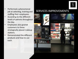 SERVICES	
  IMPROVEMENTS	
  
	
  
•  Performed	
  a	
  phenomenal	
  
job	
  at	
  selec<ng,	
  training	
  and	
  
staﬃng	
  their	
  employees.	
  
•  According	
  to	
  the	
  diﬀerent	
  
levels	
  of	
  patrons	
  throughout	
  
the	
  day.	
  	
  
•  Employees	
  also	
  geared	
  
customers	
  to	
  these	
  
strategically	
  placed	
  makeup	
  
sta<ons.	
  
•  Demonstrated	
  the	
  diﬀerent	
  
products	
  and	
  how	
  to	
  use	
  
each.	
  	
  
	
  	
  
	
  	
  
	
  
 