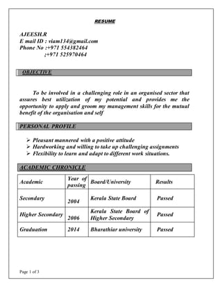 Page 1 of 3
RESUME
OBJECTIVE
To be involved in a challenging role in an organised sector that
assures best utilization of my potential and provides me the
opportunity to apply and groom my management skills for the mutual
benefit of the organisation and self
PERSONAL PROFILE
 Pleasant mannered with a positive attitude
 Hardworking and willing to take up challenging assignments
 Flexibility to learn and adapt to different work situations.
ACADEMIC CHRONICLE
AJEESH.R
E mail ID : viam134@gmail.com
Phone No :+971 554382464
;+971 525970464
Academic
Year of
passing
Board/University Results
Secondary
2004
Kerala State Board Passed
Higher Secondary
2006
Kerala State Board of
Higher Secondary
Passed
Graduation 2014 Bharathiar university Passed
 