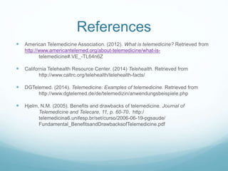 References 
 American Telemedicine Association. (2012). What is telemedicine? Retrieved from 
http://www.americantelemed.org/about-telemedicine/what-is-telemedicine#. 
VE_-TL64n6Z 
 California Telehealth Resource Center. (2014) Telehealth. Retrieved from 
http://www.caltrc.org/telehealth/telehealth-facts/ 
 DGTelemed. (2014). Telemedicine: Examples of telemedicine. Retrieved from 
http://www.dgtelemed.de/de/telemedizin/anwendungsbeispiele.php 
 Hjelm, N.M. (2005). Benefits and drawbacks of telemedicine. Journal of 
Telemedicine and Telecare, 11, p. 60-70. http:/ 
telemedicina6.unifesp.br/set/curso/2006-06-19-pgsaude/ 
Fundamental_BenefitsandDrawbacksofTelemedicine.pdf 
