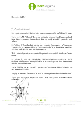 O:::r::?:'::
November 12,2015
To Whom it may concern
It is a great pleasure to write this letter of recommendation for Mr William D'Jesus.
I have known Mr William D']esus and his family for more than 15 years, and as I
have shared with them, I can tell that they are people with high principles and
values.
Mr William D' Jesus has had worked for 6 years for Iberoseguros , a Venezuelan
Insurance Co as a Vicepresident of Operations in charge of the General Insurance
premium underwriting and claim business unit.
He is a talented, proactive and responsible professional with high standards of work
ethics .
Mr William D' Jesus has demonstrated outstanding capabilities to solve critical
statistical problems and managerial skills to work with people with considerable
amount of responsabilities.
I am confidence that Mr William D'Jesus will continue to excel in his personal life
and professional career .
I highly recommend Mr William D'lesus to your organization without reservation.
information about Mr D' Jesus, please do not hesitate to
www.iberoseguros.com EIiberoseguros
08OOlbero24(4237624)
Teléfono: (02I2) 955.69.I 1
Av. Venezuela con Av. Coromoto, Edif.Torre lberoseguros, P¡só PB 1 -1 1 PH Of. PB-A, PB-B, MZX- 1, 1 al 'l 1, PH., Urb. Bello Monte, Caracas - Venezuela
lbercamericana de Seguro, C,A. ihs(r¡ta en la Superintenden.iá ds la A<t¡vidad Arcguradora b¡jo el N" 120. R|F.J,29350784-7
If you
 