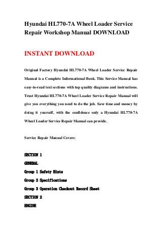 Hyundai HL770-7A Wheel Loader Service
Repair Workshop Manual DOWNLOAD
INSTANT DOWNLOAD
Original Factory Hyundai HL770-7A Wheel Loader Service Repair
Manual is a Complete Informational Book. This Service Manual has
easy-to-read text sections with top quality diagrams and instructions.
Trust Hyundai HL770-7A Wheel Loader Service Repair Manual will
give you everything you need to do the job. Save time and money by
doing it yourself, with the confidence only a Hyundai HL770-7A
Wheel Loader Service Repair Manual can provide.
Service Repair Manual Covers:
SECTION 1
GENERAL
Group 1 Safety Hints
Group 2 Specifications
Group 3 Operation Checkout Record Sheet
SECTION 2
ENGINE
 